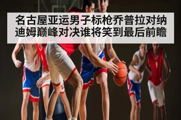 名古屋亚运男子标枪乔普拉对纳迪姆巅峰对决谁将笑到最后前瞻